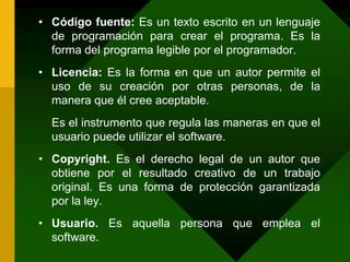 Código fuente: Es un texto escrito en un lenguaje de programación para crear el programa. Es la forma del programa legible por el programador.Licencia: Es la forma en que un autor permite el uso de su creación por otras personas, de la manera que él cree aceptable.	Es el instrumento que regula las maneras en que el usuario puede utilizar el software.Copyright. Es el derecho legal de un autor que obtiene por el resultado creativo de un trabajo original. Es una forma de protección garantizada por la ley.Usuario. Es aquella persona que emplea el software.