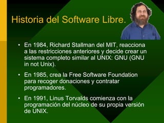 Historia del Software Libre.En 1984, Richard Stallman del MIT, reacciona a las restricciones anteriores y decide crear un sistema completo similar al UNIX: GNU (GNU in not Unix).En 1985, crea la Free Software Foundation para recoger donaciones y contratar programadores.En 1991, LinusTorvalds comienza con la programación del núcleo de su propia versión de UNIX.