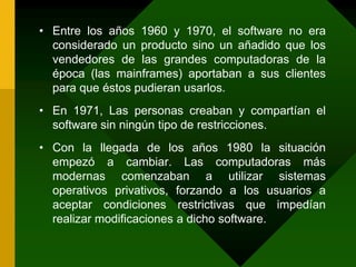 Entre los años 1960 y 1970, el software no era considerado un producto sino un añadido que los vendedores de las grandes computadoras de la época (las mainframes) aportaban a sus clientes para que éstos pudieran usarlos.En 1971, Las personas creaban y compartían el software sin ningún tipo de restricciones.Con la llegada de los años 1980 la situación empezó a cambiar. Las computadoras más modernas comenzaban a utilizar sistemas operativos privativos, forzando a los usuarios a aceptar condiciones restrictivas que impedían realizar modificaciones a dicho software.