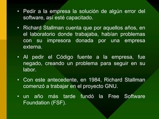 Pedir a la empresa la solución de algún error del software, así esté capacitado.Richard Stallman cuenta que por aquellos años, en el laboratorio donde trabajaba, habían problemas con su impresora donada por una empresa externa. Al pedir el Código fuente a la empresa, fue negado, creando un problema para seguir en su labor.Con este antecedente, en 1984, Richard Stallman comenzó a trabajar en el proyecto GNU.un año más tarde fundó la Free Software Foundation (FSF).