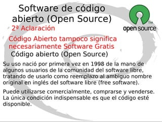 Software Libre (Free Software) Software Libre no significa necesariamente Software Gratis No debe confundirse Libre con Gratuito. Se trata de un término que lleva a confusión porque “Free” en Inglés significa libre , pero a veces también significa gratis. El software libre (en inglés Free Software) es aquel software que respeta la libertad de los usuarios sobre su producto y, por tanto, una vez obtenido puede ser usado, copiado, estudiado, modificado y redistribuido libremente.  1ª Aclaración 