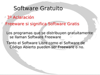 Software Libre no significa necesariamente  Software Gratis Según la Free Software Foundation, responsable del proyecto GNU, el Software Libre se refiere a la libertad de los usuarios para ejecutar, copiar, distribuir, estudiar, modificar el software y distribuirlo modificado. No necesariamente tiene que ser gratis aunque la mayoría de las veces lo es. Es decir, un programador puede crear un programa y venderlo. Y será Software Libre siempre que permita al comprador no sólo utilizar el programa sino también copiarlo, modificarlo y redistribuirlo. 1ª Aclaración Software Libre (Free Software) 
