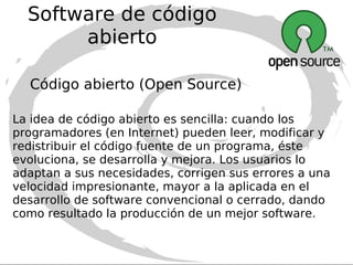 Software de código abierto (Open Source) Código abierto (Open Source) Su uso nació por primera vez en 1998 de la mano de algunos usuarios de la comunidad del software libre, tratando de usarlo como reemplazo al ambiguo nombre original en inglés del software libre (free software). Puede utilizarse comercialmente, comprarse y venderse. La única condición indispensable es que el código esté disponible. 2ª Aclaración Código Abierto tampoco significa necesariamente Software Gratis 