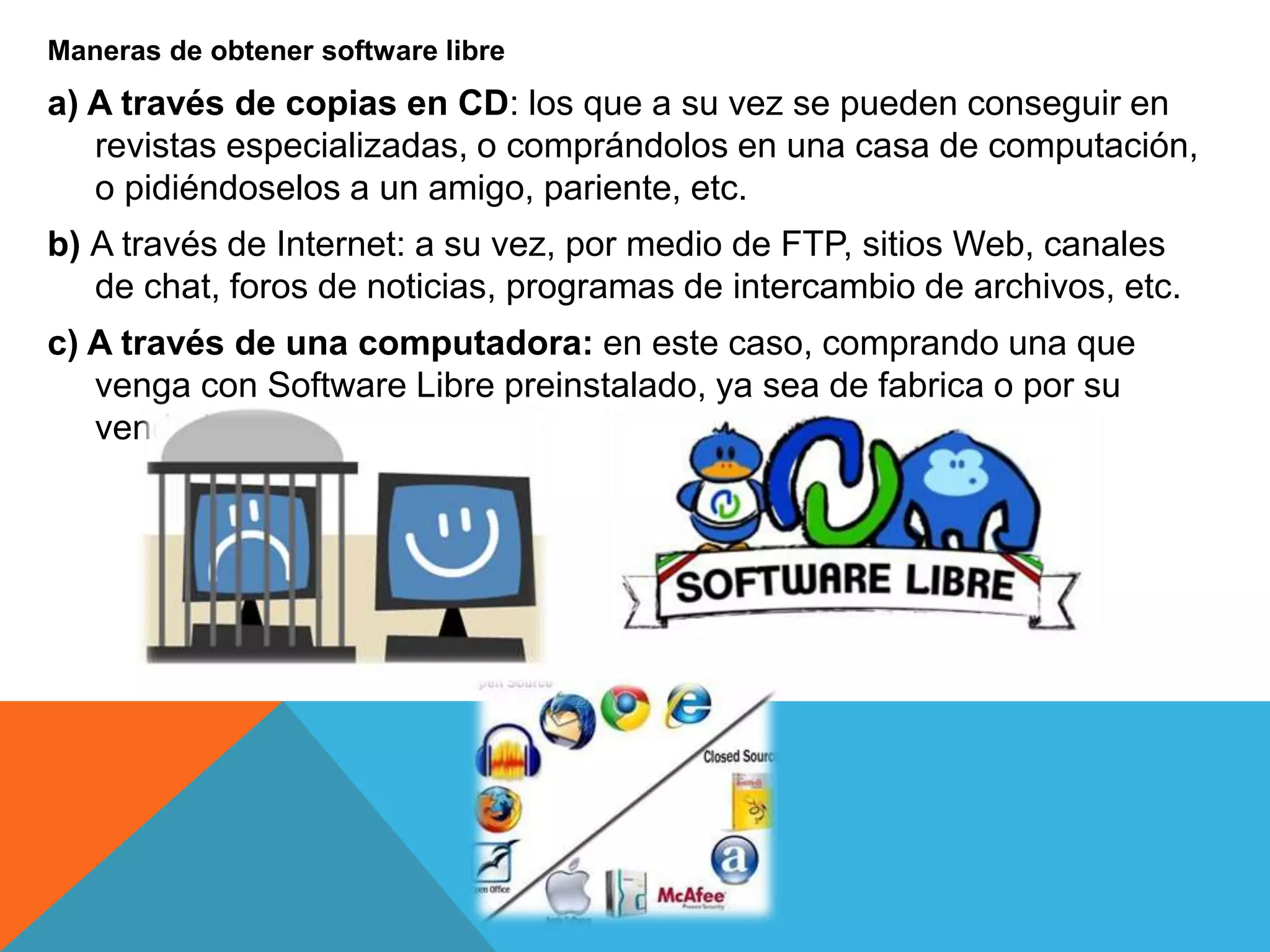 Maneras de obtener software libre
a) A través de copias en CD: los que a su vez se pueden conseguir en
revistas especializadas, o comprándolos en una casa de computación,
o pidiéndoselos a un amigo, pariente, etc.
b) A través de Internet: a su vez, por medio de FTP, sitios Web, canales
de chat, foros de noticias, programas de intercambio de archivos, etc.
c) A través de una computadora: en este caso, comprando una que
venga con Software Libre preinstalado, ya sea de fabrica o por su
vendedor.
 