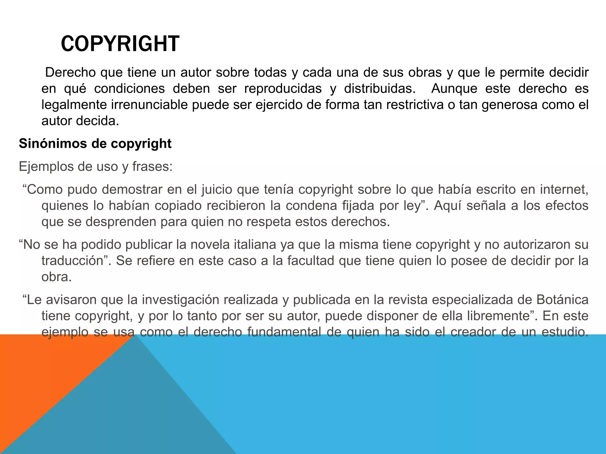 COPYRIGHT
Derecho que tiene un autor sobre todas y cada una de sus obras y que le permite decidir
en qué condiciones deben ser reproducidas y distribuidas. Aunque este derecho es
legalmente irrenunciable puede ser ejercido de forma tan restrictiva o tan generosa como el
autor decida.
Sinónimos de copyright
Ejemplos de uso y frases:
“Como pudo demostrar en el juicio que tenía copyright sobre lo que había escrito en internet,
quienes lo habían copiado recibieron la condena fijada por ley”. Aquí señala a los efectos
que se desprenden para quien no respeta estos derechos.
“No se ha podido publicar la novela italiana ya que la misma tiene copyright y no autorizaron su
traducción”. Se refiere en este caso a la facultad que tiene quien lo posee de decidir por la
obra.
“Le avisaron que la investigación realizada y publicada en la revista especializada de Botánica
tiene copyright, y por lo tanto por ser su autor, puede disponer de ella libremente”. En este
ejemplo se usa como el derecho fundamental de quien ha sido el creador de un estudio.
 