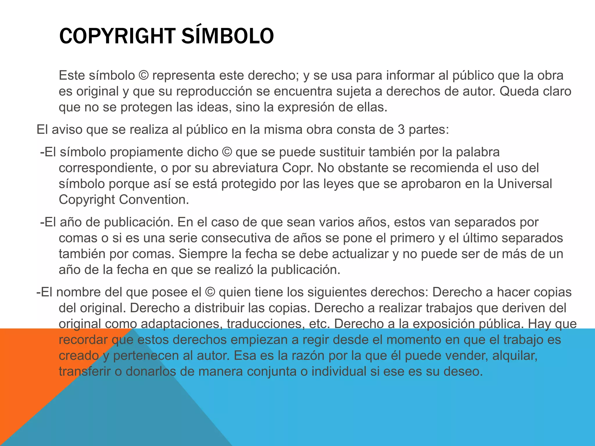 COPYRIGHT SÍMBOLO
Este símbolo © representa este derecho; y se usa para informar al público que la obra
es original y que su reproducción se encuentra sujeta a derechos de autor. Queda claro
que no se protegen las ideas, sino la expresión de ellas.
El aviso que se realiza al público en la misma obra consta de 3 partes:
-El símbolo propiamente dicho © que se puede sustituir también por la palabra
correspondiente, o por su abreviatura Copr. No obstante se recomienda el uso del
símbolo porque así se está protegido por las leyes que se aprobaron en la Universal
Copyright Convention.
-El año de publicación. En el caso de que sean varios años, estos van separados por
comas o si es una serie consecutiva de años se pone el primero y el último separados
también por comas. Siempre la fecha se debe actualizar y no puede ser de más de un
año de la fecha en que se realizó la publicación.
-El nombre del que posee el © quien tiene los siguientes derechos: Derecho a hacer copias
del original. Derecho a distribuir las copias. Derecho a realizar trabajos que deriven del
original como adaptaciones, traducciones, etc. Derecho a la exposición pública. Hay que
recordar que estos derechos empiezan a regir desde el momento en que el trabajo es
creado y pertenecen al autor. Esa es la razón por la que él puede vender, alquilar,
transferir o donarlos de manera conjunta o individual si ese es su deseo.
 