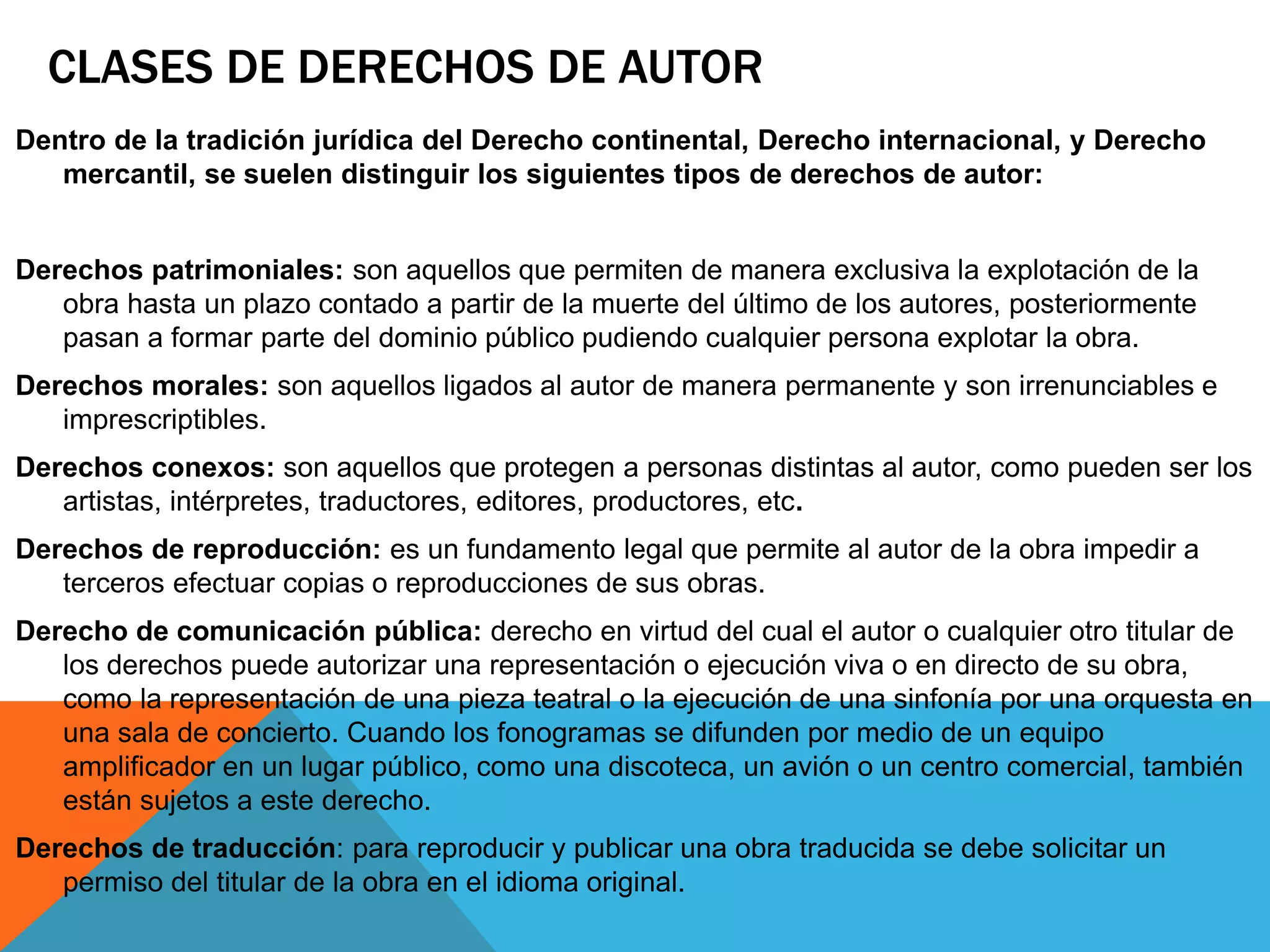 CLASES DE DERECHOS DE AUTOR
Dentro de la tradición jurídica del Derecho continental, Derecho internacional, y Derecho
mercantil, se suelen distinguir los siguientes tipos de derechos de autor:
Derechos patrimoniales: son aquellos que permiten de manera exclusiva la explotación de la
obra hasta un plazo contado a partir de la muerte del último de los autores, posteriormente
pasan a formar parte del dominio público pudiendo cualquier persona explotar la obra.
Derechos morales: son aquellos ligados al autor de manera permanente y son irrenunciables e
imprescriptibles.
Derechos conexos: son aquellos que protegen a personas distintas al autor, como pueden ser los
artistas, intérpretes, traductores, editores, productores, etc.
Derechos de reproducción: es un fundamento legal que permite al autor de la obra impedir a
terceros efectuar copias o reproducciones de sus obras.
Derecho de comunicación pública: derecho en virtud del cual el autor o cualquier otro titular de
los derechos puede autorizar una representación o ejecución viva o en directo de su obra,
como la representación de una pieza teatral o la ejecución de una sinfonía por una orquesta en
una sala de concierto. Cuando los fonogramas se difunden por medio de un equipo
amplificador en un lugar público, como una discoteca, un avión o un centro comercial, también
están sujetos a este derecho.
Derechos de traducción: para reproducir y publicar una obra traducida se debe solicitar un
permiso del titular de la obra en el idioma original.
 
