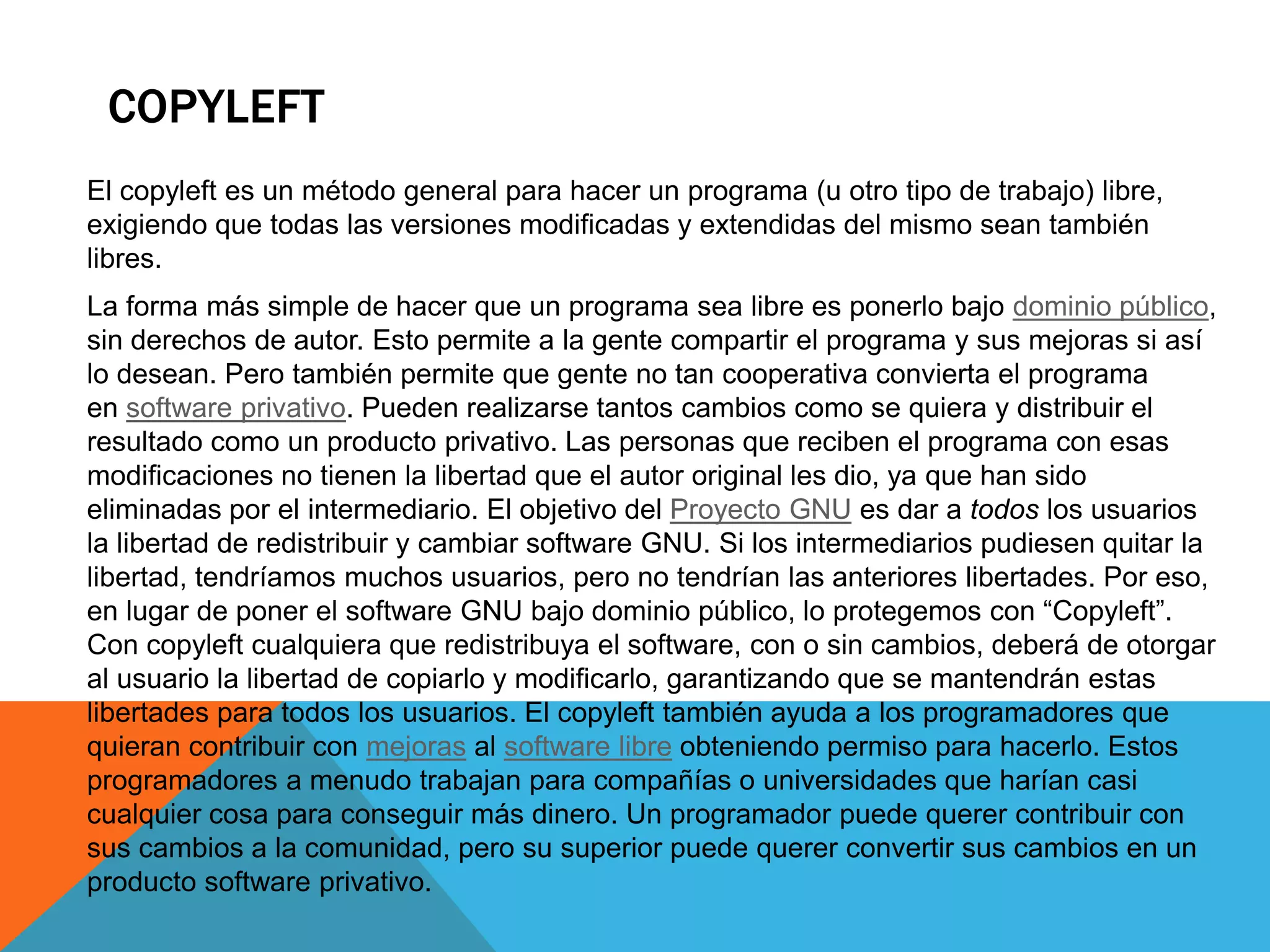 COPYLEFT
El copyleft es un método general para hacer un programa (u otro tipo de trabajo) libre,
exigiendo que todas las versiones modificadas y extendidas del mismo sean también
libres.
La forma más simple de hacer que un programa sea libre es ponerlo bajo dominio público,
sin derechos de autor. Esto permite a la gente compartir el programa y sus mejoras si así
lo desean. Pero también permite que gente no tan cooperativa convierta el programa
en software privativo. Pueden realizarse tantos cambios como se quiera y distribuir el
resultado como un producto privativo. Las personas que reciben el programa con esas
modificaciones no tienen la libertad que el autor original les dio, ya que han sido
eliminadas por el intermediario. El objetivo del Proyecto GNU es dar a todos los usuarios
la libertad de redistribuir y cambiar software GNU. Si los intermediarios pudiesen quitar la
libertad, tendríamos muchos usuarios, pero no tendrían las anteriores libertades. Por eso,
en lugar de poner el software GNU bajo dominio público, lo protegemos con “Copyleft”.
Con copyleft cualquiera que redistribuya el software, con o sin cambios, deberá de otorgar
al usuario la libertad de copiarlo y modificarlo, garantizando que se mantendrán estas
libertades para todos los usuarios. El copyleft también ayuda a los programadores que
quieran contribuir con mejoras al software libre obteniendo permiso para hacerlo. Estos
programadores a menudo trabajan para compañías o universidades que harían casi
cualquier cosa para conseguir más dinero. Un programador puede querer contribuir con
sus cambios a la comunidad, pero su superior puede querer convertir sus cambios en un
producto software privativo.
 