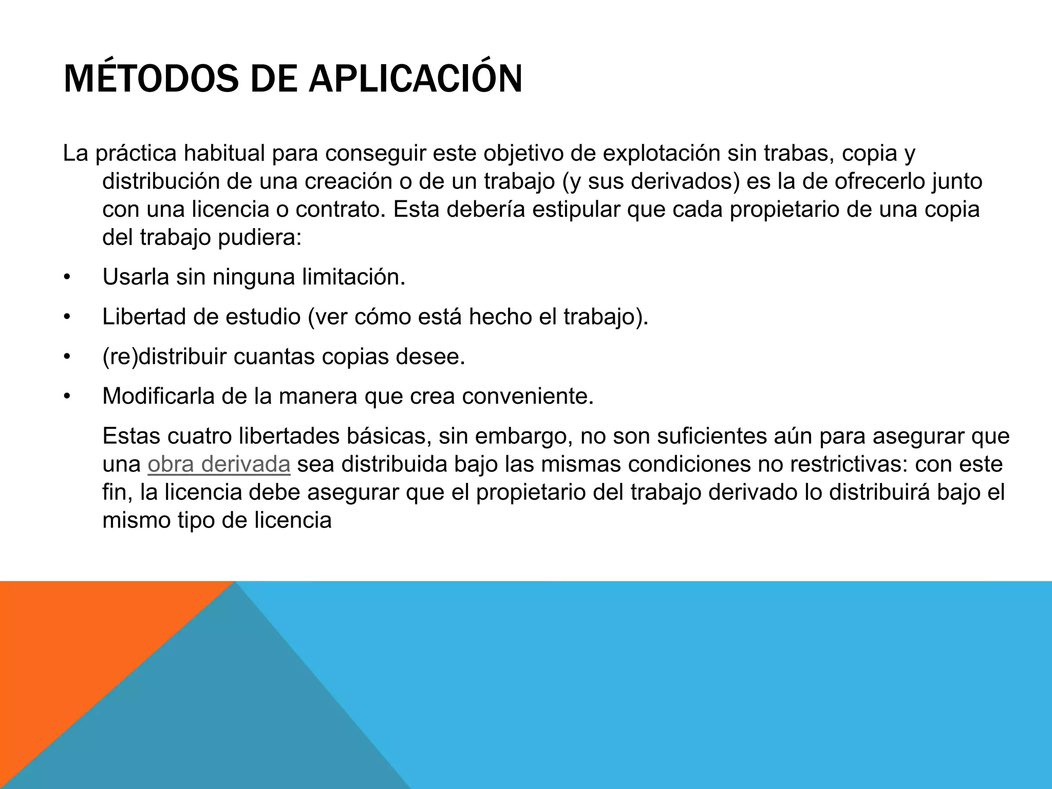MÉTODOS DE APLICACIÓN
La práctica habitual para conseguir este objetivo de explotación sin trabas, copia y
distribución de una creación o de un trabajo (y sus derivados) es la de ofrecerlo junto
con una licencia o contrato. Esta debería estipular que cada propietario de una copia
del trabajo pudiera:
• Usarla sin ninguna limitación.
• Libertad de estudio (ver cómo está hecho el trabajo).
• (re)distribuir cuantas copias desee.
• Modificarla de la manera que crea conveniente.
Estas cuatro libertades básicas, sin embargo, no son suficientes aún para asegurar que
una obra derivada sea distribuida bajo las mismas condiciones no restrictivas: con este
fin, la licencia debe asegurar que el propietario del trabajo derivado lo distribuirá bajo el
mismo tipo de licencia
 