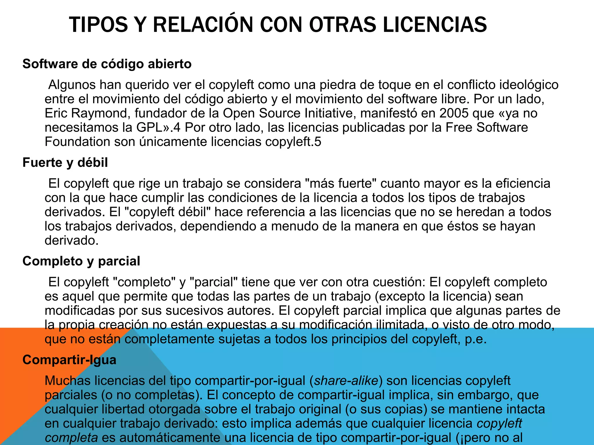TIPOS Y RELACIÓN CON OTRAS LICENCIAS
Software de código abierto
Algunos han querido ver el copyleft como una piedra de toque en el conflicto ideológico
entre el movimiento del código abierto y el movimiento del software libre. Por un lado,
Eric Raymond, fundador de la Open Source Initiative, manifestó en 2005 que «ya no
necesitamos la GPL».4 Por otro lado, las licencias publicadas por la Free Software
Foundation son únicamente licencias copyleft.5
Fuerte y débil
El copyleft que rige un trabajo se considera "más fuerte" cuanto mayor es la eficiencia
con la que hace cumplir las condiciones de la licencia a todos los tipos de trabajos
derivados. El "copyleft débil" hace referencia a las licencias que no se heredan a todos
los trabajos derivados, dependiendo a menudo de la manera en que éstos se hayan
derivado.
Completo y parcial
El copyleft "completo" y "parcial" tiene que ver con otra cuestión: El copyleft completo
es aquel que permite que todas las partes de un trabajo (excepto la licencia) sean
modificadas por sus sucesivos autores. El copyleft parcial implica que algunas partes de
la propia creación no están expuestas a su modificación ilimitada, o visto de otro modo,
que no están completamente sujetas a todos los principios del copyleft, p.e.
Compartir-Igua
Muchas licencias del tipo compartir-por-igual (share-alike) son licencias copyleft
parciales (o no completas). El concepto de compartir-igual implica, sin embargo, que
cualquier libertad otorgada sobre el trabajo original (o sus copias) se mantiene intacta
en cualquier trabajo derivado: esto implica además que cualquier licencia copyleft
completa es automáticamente una licencia de tipo compartir-por-igual (¡pero no al
 