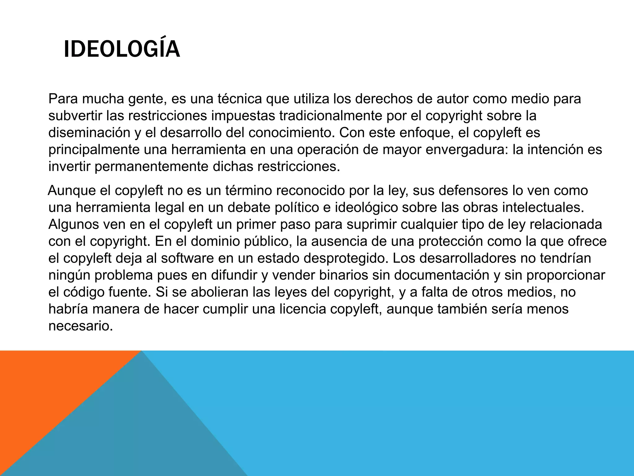 IDEOLOGÍA
Para mucha gente, es una técnica que utiliza los derechos de autor como medio para
subvertir las restricciones impuestas tradicionalmente por el copyright sobre la
diseminación y el desarrollo del conocimiento. Con este enfoque, el copyleft es
principalmente una herramienta en una operación de mayor envergadura: la intención es
invertir permanentemente dichas restricciones.
Aunque el copyleft no es un término reconocido por la ley, sus defensores lo ven como
una herramienta legal en un debate político e ideológico sobre las obras intelectuales.
Algunos ven en el copyleft un primer paso para suprimir cualquier tipo de ley relacionada
con el copyright. En el dominio público, la ausencia de una protección como la que ofrece
el copyleft deja al software en un estado desprotegido. Los desarrolladores no tendrían
ningún problema pues en difundir y vender binarios sin documentación y sin proporcionar
el código fuente. Si se abolieran las leyes del copyright, y a falta de otros medios, no
habría manera de hacer cumplir una licencia copyleft, aunque también sería menos
necesario.
 