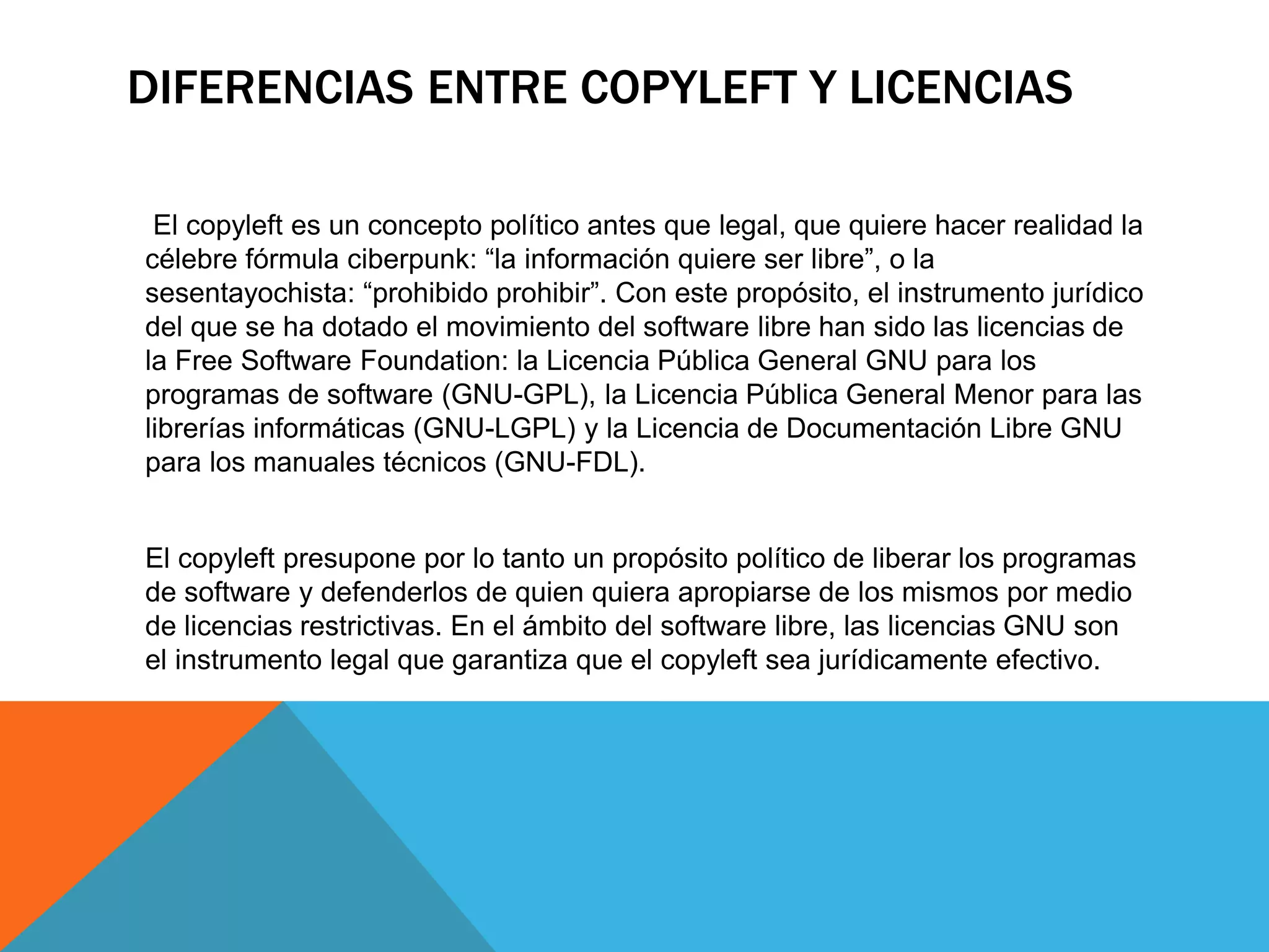 DIFERENCIAS ENTRE COPYLEFT Y LICENCIAS
El copyleft es un concepto político antes que legal, que quiere hacer realidad la
célebre fórmula ciberpunk: “la información quiere ser libre”, o la
sesentayochista: “prohibido prohibir”. Con este propósito, el instrumento jurídico
del que se ha dotado el movimiento del software libre han sido las licencias de
la Free Software Foundation: la Licencia Pública General GNU para los
programas de software (GNU-GPL), la Licencia Pública General Menor para las
librerías informáticas (GNU-LGPL) y la Licencia de Documentación Libre GNU
para los manuales técnicos (GNU-FDL).
El copyleft presupone por lo tanto un propósito político de liberar los programas
de software y defenderlos de quien quiera apropiarse de los mismos por medio
de licencias restrictivas. En el ámbito del software libre, las licencias GNU son
el instrumento legal que garantiza que el copyleft sea jurídicamente efectivo.
 