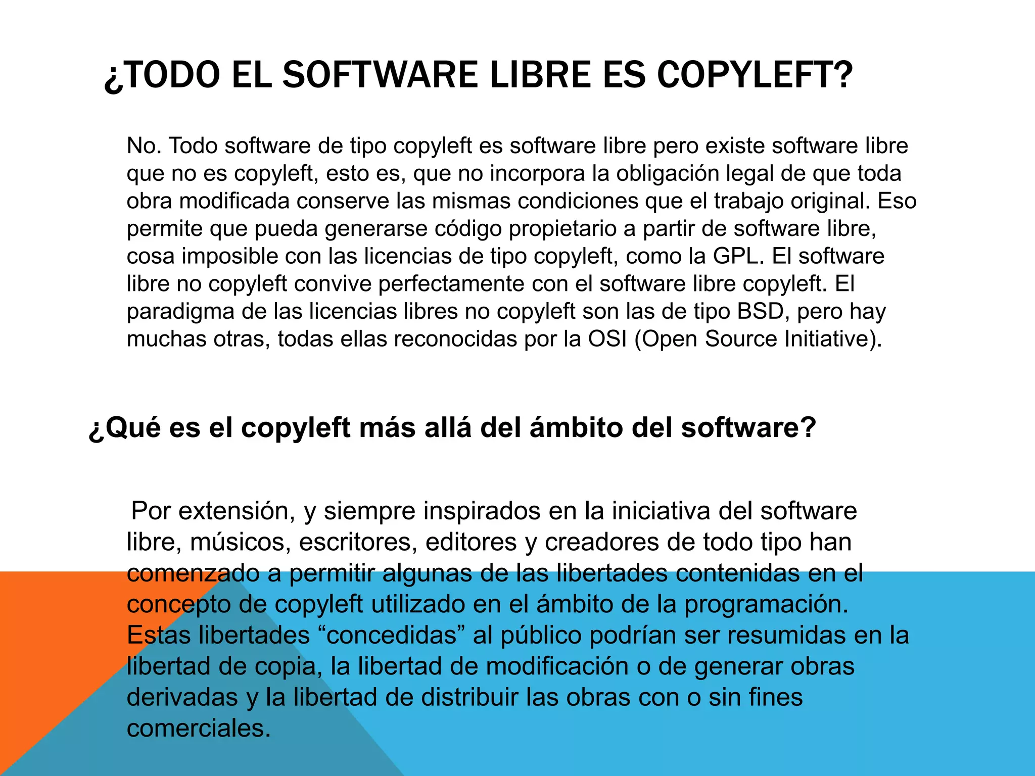 ¿TODO EL SOFTWARE LIBRE ES COPYLEFT?
No. Todo software de tipo copyleft es software libre pero existe software libre
que no es copyleft, esto es, que no incorpora la obligación legal de que toda
obra modificada conserve las mismas condiciones que el trabajo original. Eso
permite que pueda generarse código propietario a partir de software libre,
cosa imposible con las licencias de tipo copyleft, como la GPL. El software
libre no copyleft convive perfectamente con el software libre copyleft. El
paradigma de las licencias libres no copyleft son las de tipo BSD, pero hay
muchas otras, todas ellas reconocidas por la OSI (Open Source Initiative).
¿Qué es el copyleft más allá del ámbito del software?
Por extensión, y siempre inspirados en la iniciativa del software
libre, músicos, escritores, editores y creadores de todo tipo han
comenzado a permitir algunas de las libertades contenidas en el
concepto de copyleft utilizado en el ámbito de la programación.
Estas libertades “concedidas” al público podrían ser resumidas en la
libertad de copia, la libertad de modificación o de generar obras
derivadas y la libertad de distribuir las obras con o sin fines
comerciales.
 