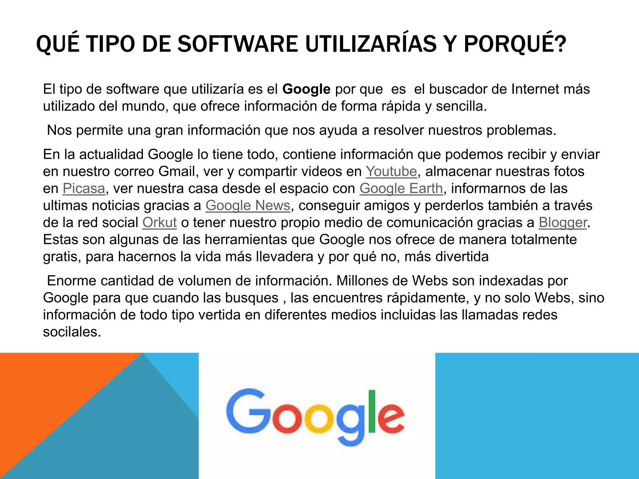 QUÉ TIPO DE SOFTWARE UTILIZARÍAS Y PORQUÉ?
El tipo de software que utilizaría es el Google por que es el buscador de Internet más
utilizado del mundo, que ofrece información de forma rápida y sencilla.
Nos permite una gran información que nos ayuda a resolver nuestros problemas.
En la actualidad Google lo tiene todo, contiene información que podemos recibir y enviar
en nuestro correo Gmail, ver y compartir videos en Youtube, almacenar nuestras fotos
en Picasa, ver nuestra casa desde el espacio con Google Earth, informarnos de las
ultimas noticias gracias a Google News, conseguir amigos y perderlos también a través
de la red social Orkut o tener nuestro propio medio de comunicación gracias a Blogger.
Estas son algunas de las herramientas que Google nos ofrece de manera totalmente
gratis, para hacernos la vida más llevadera y por qué no, más divertida
Enorme cantidad de volumen de información. Millones de Webs son indexadas por
Google para que cuando las busques , las encuentres rápidamente, y no solo Webs, sino
información de todo tipo vertida en diferentes medios incluidas las llamadas redes
socilales.
 