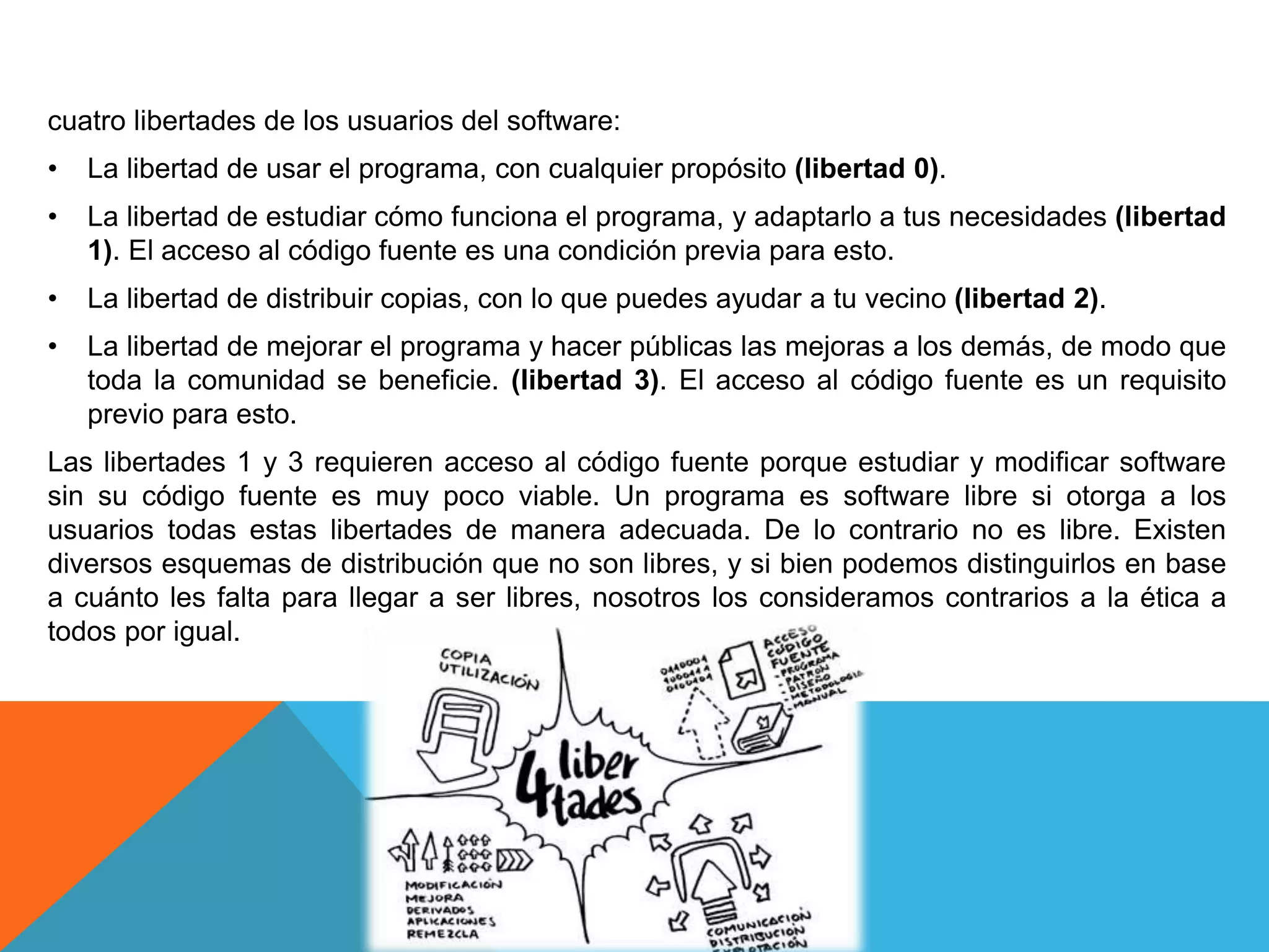 cuatro libertades de los usuarios del software:
• La libertad de usar el programa, con cualquier propósito (libertad 0).
• La libertad de estudiar cómo funciona el programa, y adaptarlo a tus necesidades (libertad
1). El acceso al código fuente es una condición previa para esto.
• La libertad de distribuir copias, con lo que puedes ayudar a tu vecino (libertad 2).
• La libertad de mejorar el programa y hacer públicas las mejoras a los demás, de modo que
toda la comunidad se beneficie. (libertad 3). El acceso al código fuente es un requisito
previo para esto.
Las libertades 1 y 3 requieren acceso al código fuente porque estudiar y modificar software
sin su código fuente es muy poco viable. Un programa es software libre si otorga a los
usuarios todas estas libertades de manera adecuada. De lo contrario no es libre. Existen
diversos esquemas de distribución que no son libres, y si bien podemos distinguirlos en base
a cuánto les falta para llegar a ser libres, nosotros los consideramos contrarios a la ética a
todos por igual.
 