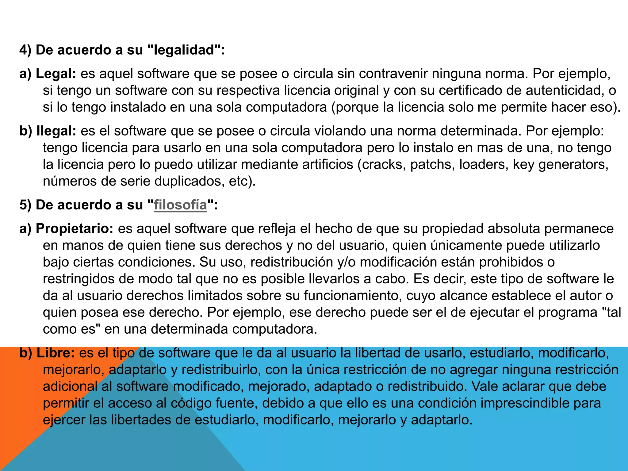 4) De acuerdo a su "legalidad":
a) Legal: es aquel software que se posee o circula sin contravenir ninguna norma. Por ejemplo,
si tengo un software con su respectiva licencia original y con su certificado de autenticidad, o
si lo tengo instalado en una sola computadora (porque la licencia solo me permite hacer eso).
b) Ilegal: es el software que se posee o circula violando una norma determinada. Por ejemplo:
tengo licencia para usarlo en una sola computadora pero lo instalo en mas de una, no tengo
la licencia pero lo puedo utilizar mediante artificios (cracks, patchs, loaders, key generators,
números de serie duplicados, etc).
5) De acuerdo a su "filosofía":
a) Propietario: es aquel software que refleja el hecho de que su propiedad absoluta permanece
en manos de quien tiene sus derechos y no del usuario, quien únicamente puede utilizarlo
bajo ciertas condiciones. Su uso, redistribución y/o modificación están prohibidos o
restringidos de modo tal que no es posible llevarlos a cabo. Es decir, este tipo de software le
da al usuario derechos limitados sobre su funcionamiento, cuyo alcance establece el autor o
quien posea ese derecho. Por ejemplo, ese derecho puede ser el de ejecutar el programa "tal
como es" en una determinada computadora.
b) Libre: es el tipo de software que le da al usuario la libertad de usarlo, estudiarlo, modificarlo,
mejorarlo, adaptarlo y redistribuirlo, con la única restricción de no agregar ninguna restricción
adicional al software modificado, mejorado, adaptado o redistribuido. Vale aclarar que debe
permitir el acceso al código fuente, debido a que ello es una condición imprescindible para
ejercer las libertades de estudiarlo, modificarlo, mejorarlo y adaptarlo.
 
