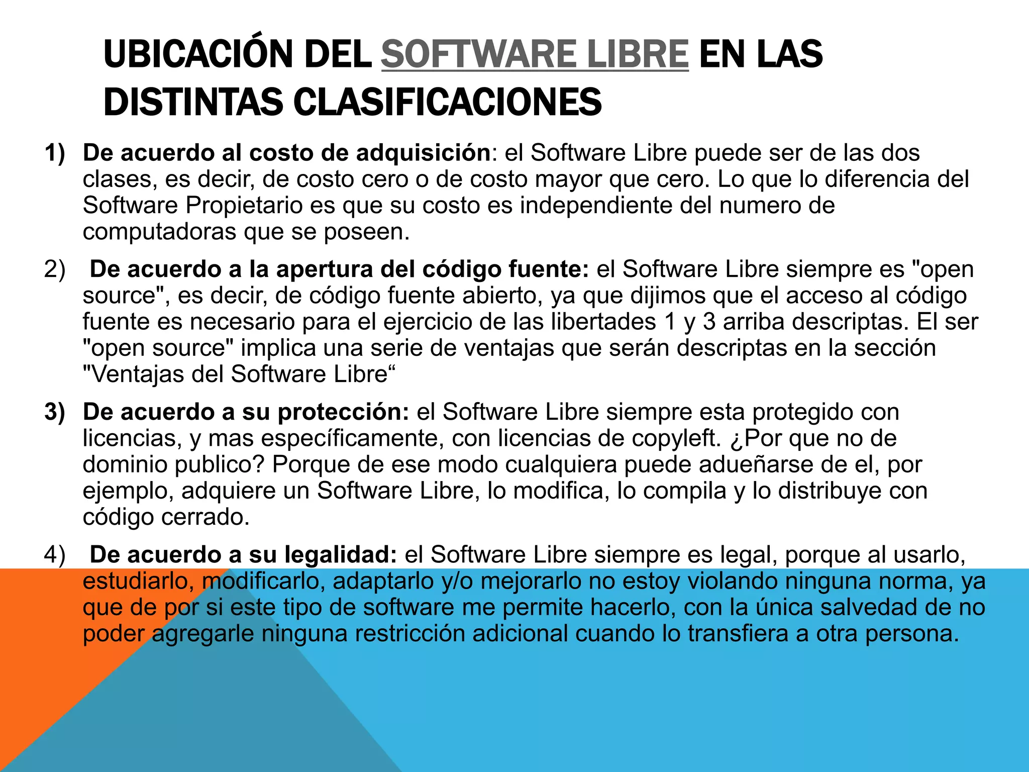 UBICACIÓN DEL SOFTWARE LIBRE EN LAS
DISTINTAS CLASIFICACIONES
1) De acuerdo al costo de adquisición: el Software Libre puede ser de las dos
clases, es decir, de costo cero o de costo mayor que cero. Lo que lo diferencia del
Software Propietario es que su costo es independiente del numero de
computadoras que se poseen.
2) De acuerdo a la apertura del código fuente: el Software Libre siempre es "open
source", es decir, de código fuente abierto, ya que dijimos que el acceso al código
fuente es necesario para el ejercicio de las libertades 1 y 3 arriba descriptas. El ser
"open source" implica una serie de ventajas que serán descriptas en la sección
"Ventajas del Software Libre“
3) De acuerdo a su protección: el Software Libre siempre esta protegido con
licencias, y mas específicamente, con licencias de copyleft. ¿Por que no de
dominio publico? Porque de ese modo cualquiera puede adueñarse de el, por
ejemplo, adquiere un Software Libre, lo modifica, lo compila y lo distribuye con
código cerrado.
4) De acuerdo a su legalidad: el Software Libre siempre es legal, porque al usarlo,
estudiarlo, modificarlo, adaptarlo y/o mejorarlo no estoy violando ninguna norma, ya
que de por si este tipo de software me permite hacerlo, con la única salvedad de no
poder agregarle ninguna restricción adicional cuando lo transfiera a otra persona.
 