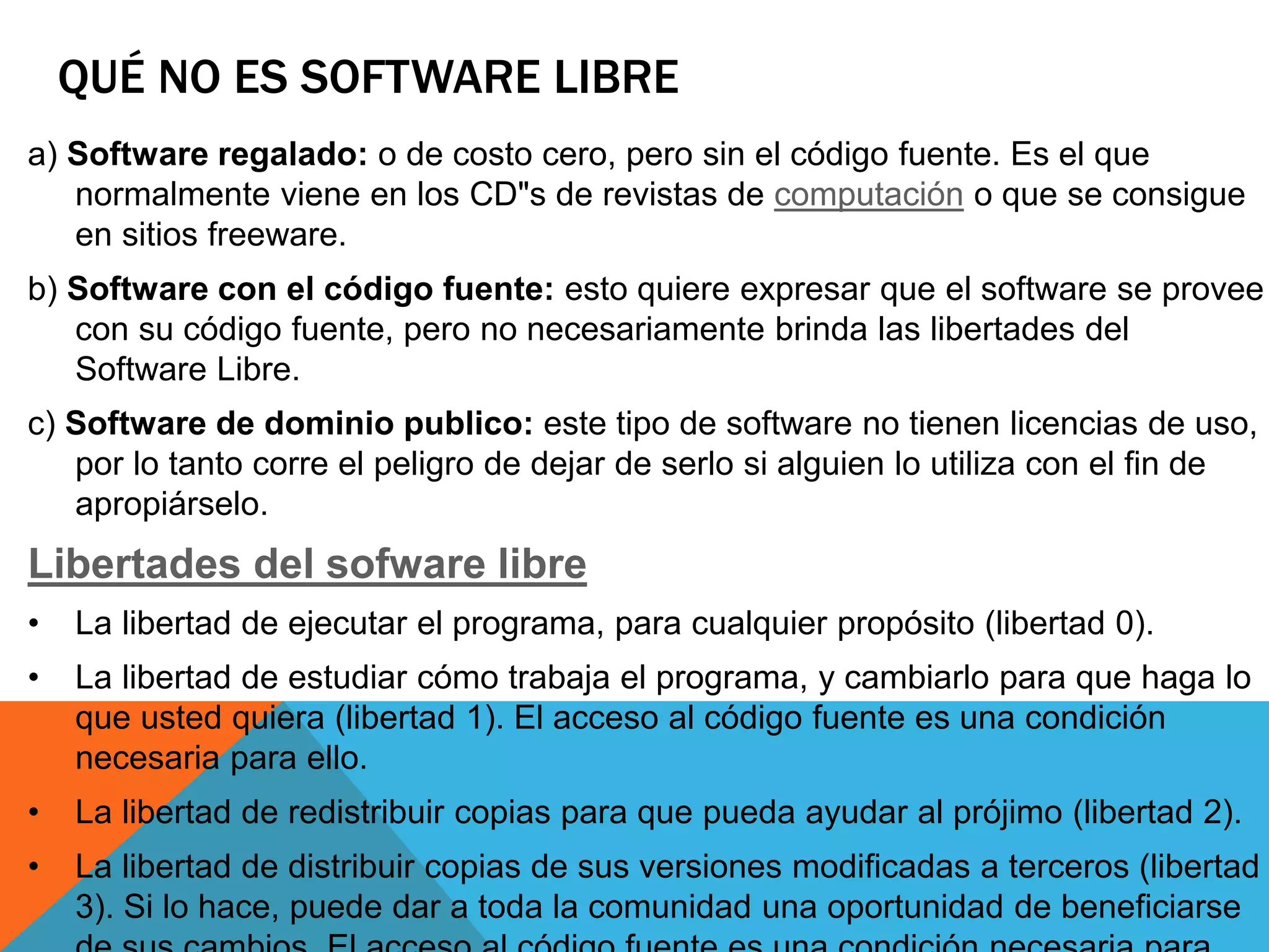 QUÉ NO ES SOFTWARE LIBRE
a) Software regalado: o de costo cero, pero sin el código fuente. Es el que
normalmente viene en los CD"s de revistas de computación o que se consigue
en sitios freeware.
b) Software con el código fuente: esto quiere expresar que el software se provee
con su código fuente, pero no necesariamente brinda las libertades del
Software Libre.
c) Software de dominio publico: este tipo de software no tienen licencias de uso,
por lo tanto corre el peligro de dejar de serlo si alguien lo utiliza con el fin de
apropiárselo.
Libertades del sofware libre
• La libertad de ejecutar el programa, para cualquier propósito (libertad 0).
• La libertad de estudiar cómo trabaja el programa, y cambiarlo para que haga lo
que usted quiera (libertad 1). El acceso al código fuente es una condición
necesaria para ello.
• La libertad de redistribuir copias para que pueda ayudar al prójimo (libertad 2).
• La libertad de distribuir copias de sus versiones modificadas a terceros (libertad
3). Si lo hace, puede dar a toda la comunidad una oportunidad de beneficiarse
 