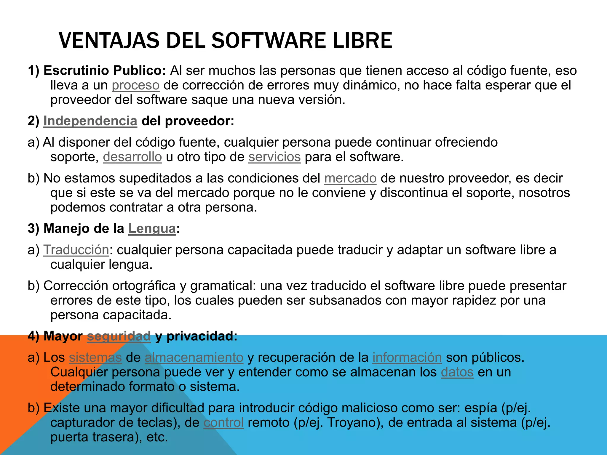 VENTAJAS DEL SOFTWARE LIBRE
1) Escrutinio Publico: Al ser muchos las personas que tienen acceso al código fuente, eso
lleva a un proceso de corrección de errores muy dinámico, no hace falta esperar que el
proveedor del software saque una nueva versión.
2) Independencia del proveedor:
a) Al disponer del código fuente, cualquier persona puede continuar ofreciendo
soporte, desarrollo u otro tipo de servicios para el software.
b) No estamos supeditados a las condiciones del mercado de nuestro proveedor, es decir
que si este se va del mercado porque no le conviene y discontinua el soporte, nosotros
podemos contratar a otra persona.
3) Manejo de la Lengua:
a) Traducción: cualquier persona capacitada puede traducir y adaptar un software libre a
cualquier lengua.
b) Corrección ortográfica y gramatical: una vez traducido el software libre puede presentar
errores de este tipo, los cuales pueden ser subsanados con mayor rapidez por una
persona capacitada.
4) Mayor seguridad y privacidad:
a) Los sistemas de almacenamiento y recuperación de la información son públicos.
Cualquier persona puede ver y entender como se almacenan los datos en un
determinado formato o sistema.
b) Existe una mayor dificultad para introducir código malicioso como ser: espía (p/ej.
capturador de teclas), de control remoto (p/ej. Troyano), de entrada al sistema (p/ej.
puerta trasera), etc.
 