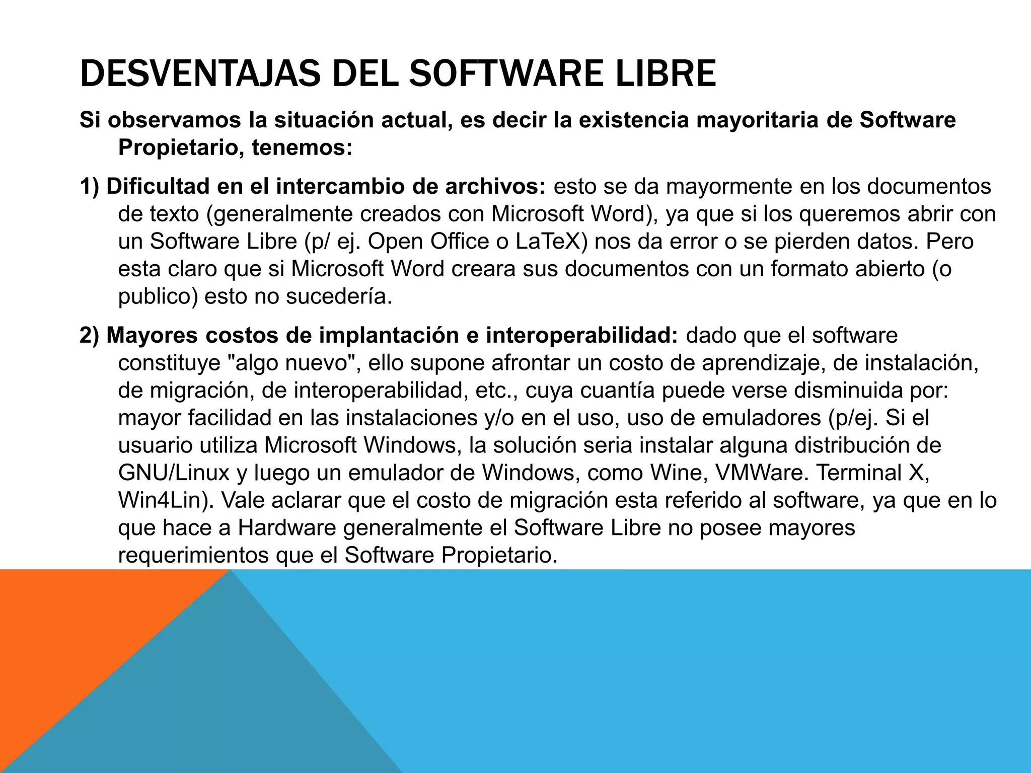DESVENTAJAS DEL SOFTWARE LIBRE
Si observamos la situación actual, es decir la existencia mayoritaria de Software
Propietario, tenemos:
1) Dificultad en el intercambio de archivos: esto se da mayormente en los documentos
de texto (generalmente creados con Microsoft Word), ya que si los queremos abrir con
un Software Libre (p/ ej. Open Office o LaTeX) nos da error o se pierden datos. Pero
esta claro que si Microsoft Word creara sus documentos con un formato abierto (o
publico) esto no sucedería.
2) Mayores costos de implantación e interoperabilidad: dado que el software
constituye "algo nuevo", ello supone afrontar un costo de aprendizaje, de instalación,
de migración, de interoperabilidad, etc., cuya cuantía puede verse disminuida por:
mayor facilidad en las instalaciones y/o en el uso, uso de emuladores (p/ej. Si el
usuario utiliza Microsoft Windows, la solución seria instalar alguna distribución de
GNU/Linux y luego un emulador de Windows, como Wine, VMWare. Terminal X,
Win4Lin). Vale aclarar que el costo de migración esta referido al software, ya que en lo
que hace a Hardware generalmente el Software Libre no posee mayores
requerimientos que el Software Propietario.
 