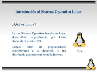 Introducción al Sistema Operativo Linux


    ¿Qué es Linux?

    Es un Sistema Operativo basado en Unix,
    desarrollado originalmente por Linus
    Torvalds en el año 1991.
    Luego,       miles    de      programadores
    contribuyeron a su desarrollo y fue            TUX
    distribuido gratituamente sobre la Internet.



                                  
 