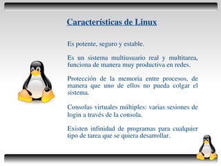 Características de Linux

    Es potente, seguro y estable.

    Es un sistema multiusuario real y multitarea,
    funciona de manera muy productiva en redes.

    Protección de la memoria entre procesos, de
    manera que uno de ellos no pueda colgar el
    sistema.

    Consolas virtuales múltiples: varias sesiones de
    login a través de la consola.

    Existen infinidad de programas para cualquier
    tipo de tarea que se quiera desarrollar.

                     
 