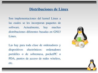 Distribuciones de Linux

    Son implementaciones del kernel Linux a
    las cuales se les incorporan paquetes de
    software. Actualmente, hay muchas
    distribuciones diferentes basadas en GNU/
    Linux.

    Las hay para toda clase de ordenadores y
    dispositivos electrónicos: ordenadores
    portátiles o de sobremesa, pocketPC o
    PDA, puntos de acceso de redes wireless,
    etc.
                                    
 