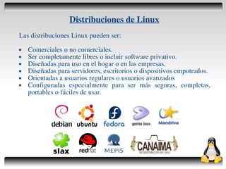 Distribuciones de Linux
    Las distribuciones Linux pueden ser:
       Comerciales o no comerciales.
       Ser completamente libres o incluir software privativo.
       Diseñadas para uso en el hogar o en las empresas.
       Diseñadas para servidores, escritorios o dispositivos empotrados.
       Orientadas a usuarios regulares o usuarios avanzados
       Configuradas especialmente para ser más seguras, completas,
        portables o fáciles de usar.




                                       
 