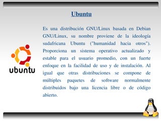 Ubuntu

    Es una distribución GNU/Linux basada en Debian
    GNU/Linux, su nombre proviene de la ideología
    sudafricana Ubuntu ("humanidad hacia otros").
    Proporciona un sistema operativo actualizado y
    estable para el usuario promedio, con un fuerte
    enfoque en la facilidad de uso y de instalación. Al
    igual que otras distribuciones se compone de
    múltiples paquetes de software normalmente
    distribuidos bajo una licencia libre o de código
    abierto.


                      
 