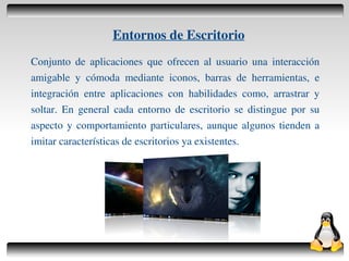 Entornos de Escritorio
    Conjunto de aplicaciones que ofrecen al usuario una interacción
    amigable y cómoda mediante iconos, barras de herramientas, e
    integración entre aplicaciones con habilidades como, arrastrar y
    soltar. En general cada entorno de escritorio se distingue por su
    aspecto y comportamiento particulares, aunque algunos tienden a
    imitar características de escritorios ya existentes.




                                     
 