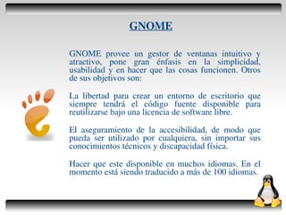 GNOME

    GNOME provee un gestor de ventanas intuitivo y
    atractivo, pone gran énfasis en la simplicidad,
    usabilidad y en hacer que las cosas funcionen. Otros
    de sus objetivos son:

    La libertad para crear un entorno de escritorio que
    siempre tendrá el código fuente disponible para
    reutilizarse bajo una licencia de software libre.

    El aseguramiento de la accesibilidad, de modo que
    pueda ser utilizado por cualquiera, sin importar sus
    conocimientos técnicos y discapacidad física.

    Hacer que este disponible en muchos idiomas. En el
    momento está siendo traducido a más de 100 idiomas.


                        
 