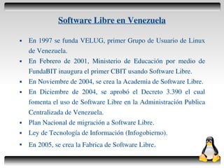 Software Libre en Venezuela

       En 1997 se funda VELUG, primer Grupo de Usuario de Linux
        de Venezuela.
       En Febrero de 2001, Ministerio de Educación por medio de
        FundaBIT inaugura el primer CBIT usando Software Libre.
       En Noviembre de 2004, se crea la Academia de Software Libre.
       En Diciembre de 2004, se aprobó el Decreto 3.390 el cual
        fomenta el uso de Software Libre en la Administración Publica
        Centralizada de Venezuela.
       Plan Nacional de migración a Software Libre.
       Ley de Tecnología de Información (Infogobierno).
    
        En 2005, se crea la Fabrica de Software Libre.
                                      
 