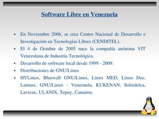 Software Libre en Venezuela


       En Noviembre 2006, se crea Centro Nacional de Desarrollo e
        Investigación en Tecnologías Libres (CENDITEL).
       El 4 de Octubre de 2005 nace la compañía anónima VIT
        Venezolana de Industria Tecnológica.
       Desarrollo de software local desde 1999 ­ 2009.
       Distribuciones de GNU/Linux
       HVLinux, Bluewall GNU/Linux, Linux MED, Linux Doc,
        Latinux, GNU/Linux ­ Venezuela, KUKENAN, Soliedelca,
        Lavicux, ULANIX, Tepuy, Canaima.


                                    
 