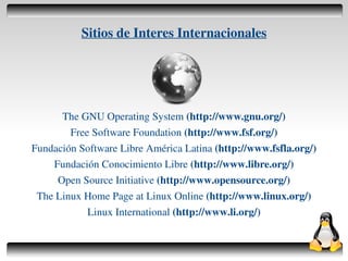 Sitios de Interes Internacionales




          The GNU Operating System (http://www.gnu.org/)
            Free Software Foundation (http://www.fsf.org/)
    Fundación Software Libre América Latina (http://www.fsfla.org/)
        Fundación Conocimiento Libre (http://www.libre.org/)
         Open Source Initiative (http://www.opensource.org/)
     The Linux Home Page at Linux Online (http://www.linux.org/)
                Linux International (http://www.li.org/)

                                    
 