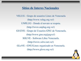 Sitios de Interes Nacionales

    VELUG ­ Grupo de usuarios Linux de Venezuela
             (http://www.velug.org.ve/)
       UNPLUG ­ Donde el novato se respeta.
            (http://www.unplug.org.ve/)
    GUGVE ­ Grupo de Usuarios GNU de Venezuela.
           (http://www.gnu.org/gugve/)
        SOLVE ­ Software Libre Venezuela.
             (http://www.solve.net.ve/)
    GLoVE ­ GNU/Linux organizado en Venezuela.
            (http://www.glove.org.ve/)

                          
 