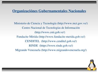 Organizaciónes Gubernamentales Nacionales


    Ministerio de Ciencia y Tecnología (http://www.mct.gov.ve/)
          Centro Nacional de Tecnologías de Información
                     (http://www.cnti.gob.ve/)
     Fundacite Mérida (http://www.fundacite­merida.gob.ve/)
             CENDITEL (http://www.cenditel.gob.ve/)
                RINDE (https://www.rinde.gob.ve/)
    Migrando Venezuela (http://www.migrandovenezuela.org/)




                                
 