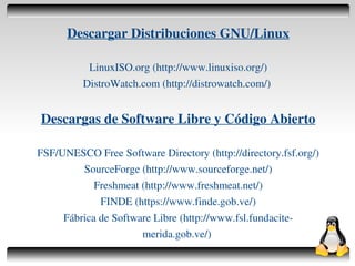 Descargar Distribuciones GNU/Linux

               LinuxISO.org (http://www.linuxiso.org/)
              DistroWatch.com (http://distrowatch.com/)


    Descargas de Software Libre y Código Abierto

    FSF/UNESCO Free Software Directory (http://directory.fsf.org/)
             SourceForge (http://www.sourceforge.net/)
                Freshmeat (http://www.freshmeat.net/)
                 FINDE (https://www.finde.gob.ve/)
         Fábrica de Software Libre (http://www.fsl.fundacite­
                          merida.gob.ve/)
                                   
 