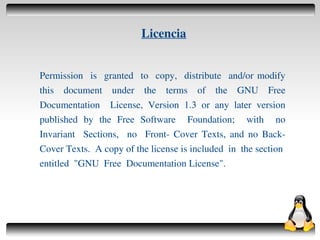 Licencia


    Permission is granted to copy, distribute and/or modify
    this document under the terms of the GNU Free
    Documentation License, Version 1.3 or any later version
    published by the Free Software Foundation; with no
    Invariant Sections, no Front­ Cover Texts, and no Back­
    Cover Texts. A copy of the license is included in the section
    entitled "GNU Free Documentation License".




                                  
 