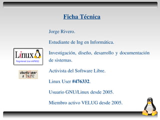 Ficha Técnica

    Jorge Rivero.

    Estudiante de Ing en Informática.

    Investigación, diseño, desarrollo y documentación
    de sistemas.

    Activista del Software Libre.

    Linux User #476332.

    Usuario GNU/Linux desde 2005.

    Miembro activo VELUG desde 2005.
                     
 