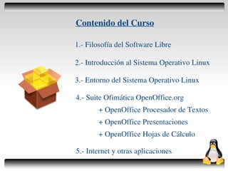Contenido del Curso

    1.- Filosofía del Software Libre

    2.- Introducción al Sistema Operativo Linux

    3.- Entorno del Sistema Operativo Linux

    4.- Suite Ofimática OpenOffice.org
           + OpenOffice Procesador de Textos
           + OpenOffice Presentaciones
           + OpenOffice Hojas de Cálculo

    5.- Internet y otras aplicaciones
                 
 