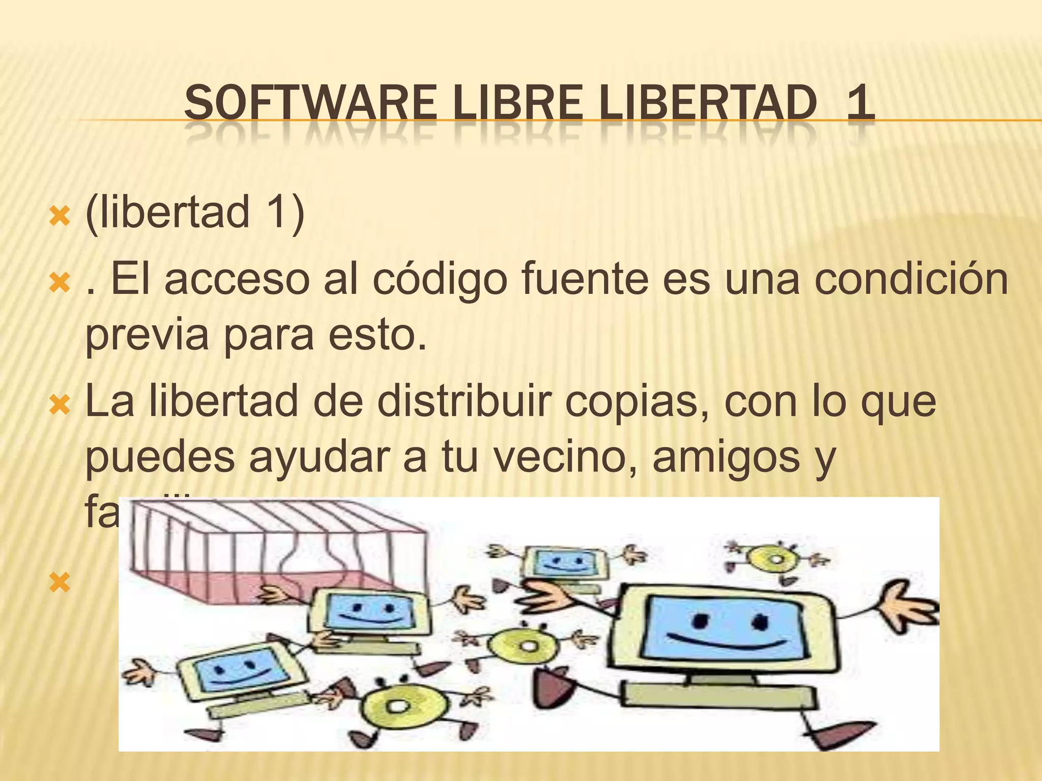 SOFTWARE LIBRE LIBERTAD 1
 (libertad 1)
 . El acceso al código fuente es una condición
previa para esto.
 La libertad de distribuir copias, con lo que
puedes ayudar a tu vecino, amigos y
familiares

 