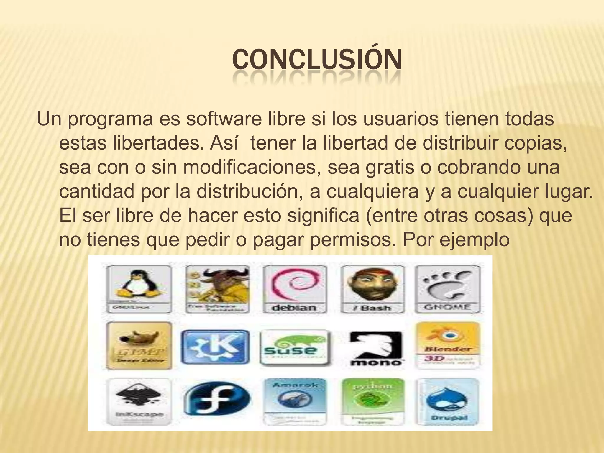 CONCLUSIÓN
Un programa es software libre si los usuarios tienen todas
estas libertades. Así tener la libertad de distribuir copias,
sea con o sin modificaciones, sea gratis o cobrando una
cantidad por la distribución, a cualquiera y a cualquier lugar.
El ser libre de hacer esto significa (entre otras cosas) que
no tienes que pedir o pagar permisos. Por ejemplo
 