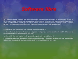 Software libre

 Mi preferencia es el software libre, porque respeta la libertad de los usuarios y de la comunidad, ya que es
libre, no se necesita pedir permiso para poderlo utilizar, además podemos hacer las modificaciones a nuestro
gusto. El software libre permite que los colegio tengan aseso a estos programas sin ningún costo , y esto le
permite a los estudiantes poder utilizarlos. El software libre tiene cuatro libertades que son:


•La libertad de usar el programa, con cualquier propósito (libertad 0).
•La libertad de estudiar cómo funciona el programa, y adaptarlo a tus necesidades (libertad 1). El acceso al
código fuente es una condición previa para esto.
•La libertad de distribuir copias, con lo que puedes ayudar a tu vecino (libertad 2)
•La libertad de mejorar el programa y hacer públicas las mejoras a los demás, de modo que toda la comunidad
se beneficie. (libertad 3). El acceso al código fuente es un requisito previo para esto.
 