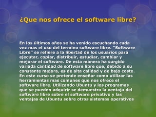 ¿Que nos ofrece el software libre?


En los últimos años se ha venido escuchando cada
vez mas el uso del termino software libre. “Software
Libre” se refiere a la libertad de los usuarios para
ejecutar, copiar, distribuir, estudiar, cambiar y
mejorar el software. De esta manera ha surgido
variada cantidad de software libre que, debido a su
constante mejora, es de alta calidad y de bajo costo.
En este curso se pretende enseñar como utilizar las
herramientas mas comunes que nos ofrece el
software libre. Utilizando Ubuntu y los programas
que se pueden adquirir se demuestra la ventaja del
software libre sobre el software privativo y las
ventajas de Ubuntu sobre otros sistemas operativos
 