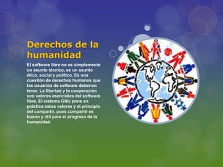 Derechos de la
humanidad
El software libre no es simplemente
un asunto técnico, es un asunto
ético, social y político. Es una
cuestión de derechos humanos que
los usuarios de software deberían
tener. La libertad y la cooperación
son valores esenciales del software
libre. El sistema GNU pone en
práctica estos valores y el principio
del compartir, pues compartir es
bueno y útil para el progreso de la
humanidad.
 