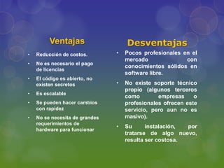 Ventajas                   Desventajas
•   Reducción de costos.        •   Pocos profesionales en el
                                    mercado              con
•   No es necesario el pago
                                    conocimientos sólidos en
    de licencias
                                    software libre.
•   El código es abierto, no
    existen secretos            •   No existe soporte técnico
                                    propio (algunos terceros
•   Es escalable
                                    como        empresas     o
•   Se pueden hacer cambios         profesionales ofrecen este
    con rapidez                     servicio, pero aun no es
•   No se necesita de grandes       masivo).
    requerimientos de
                                •   Su      instalación, por
    hardware para funcionar
                                    tratarse de algo nuevo,
                                    resulta ser costosa.
 