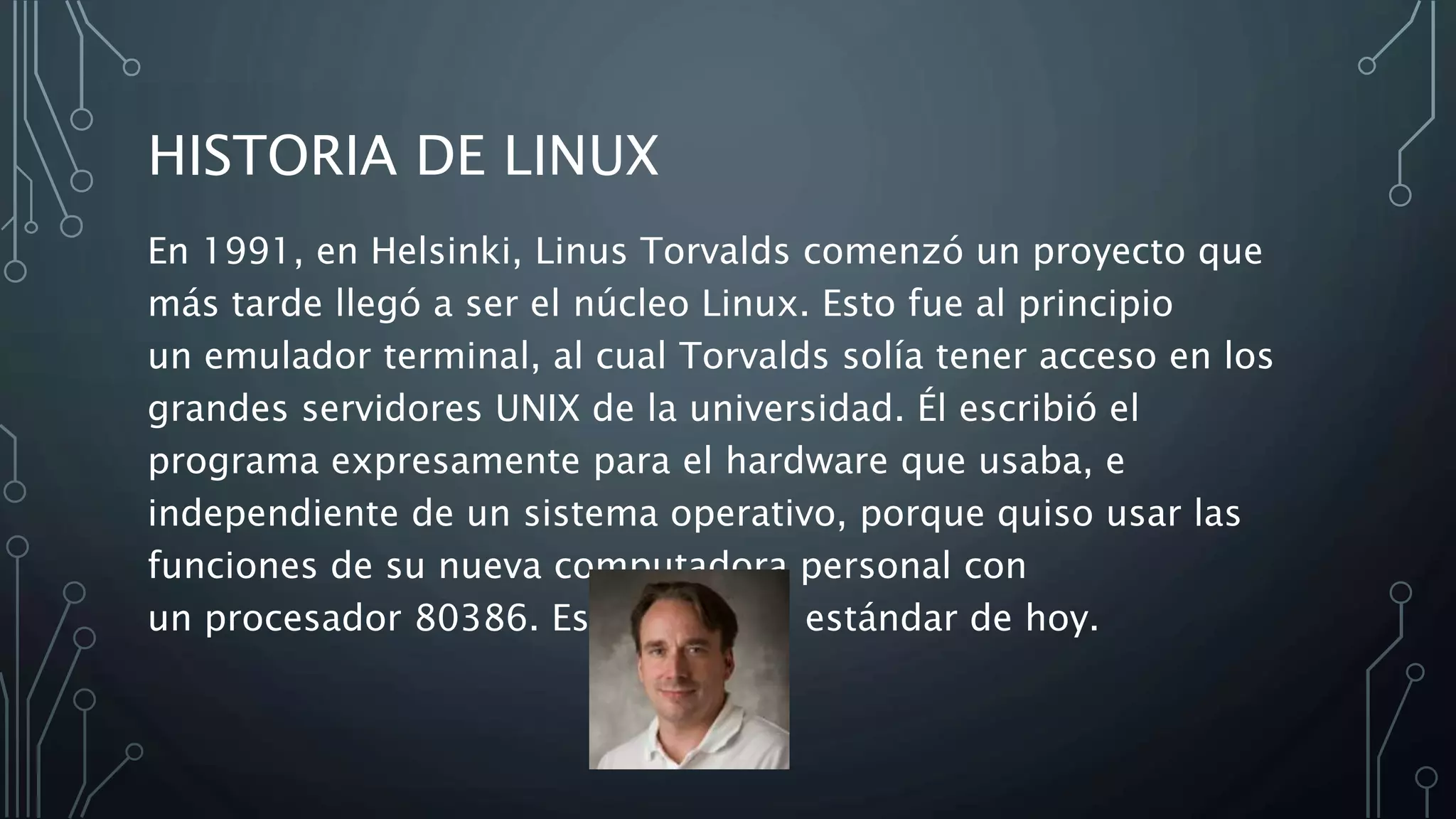 HISTORIA DE LINUX
En 1991, en Helsinki, Linus Torvalds comenzó un proyecto que
más tarde llegó a ser el núcleo Linux. Esto fue al principio
un emulador terminal, al cual Torvalds solía tener acceso en los
grandes servidores UNIX de la universidad. Él escribió el
programa expresamente para el hardware que usaba, e
independiente de un sistema operativo, porque quiso usar las
funciones de su nueva computadora personal con
un procesador 80386. Este es aún el estándar de hoy.
 
