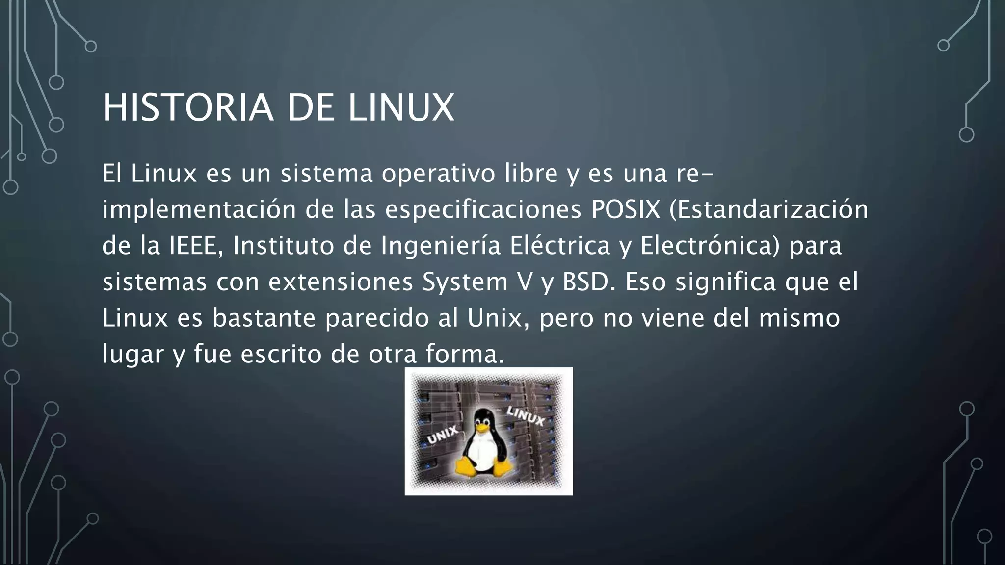 HISTORIA DE LINUX
El Linux es un sistema operativo libre y es una re-
implementación de las especificaciones POSIX (Estandarización
de la IEEE, Instituto de Ingeniería Eléctrica y Electrónica) para
sistemas con extensiones System V y BSD. Eso significa que el
Linux es bastante parecido al Unix, pero no viene del mismo
lugar y fue escrito de otra forma.
 
