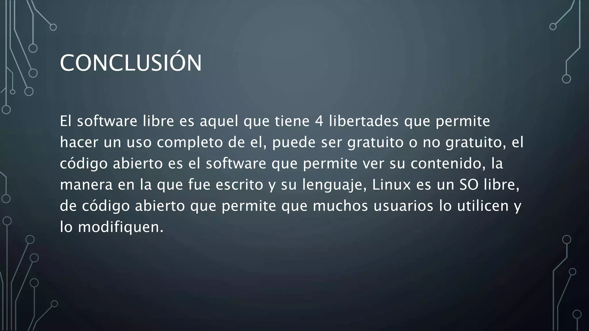 CONCLUSIÓN
El software libre es aquel que tiene 4 libertades que permite
hacer un uso completo de el, puede ser gratuito o no gratuito, el
código abierto es el software que permite ver su contenido, la
manera en la que fue escrito y su lenguaje, Linux es un SO libre,
de código abierto que permite que muchos usuarios lo utilicen y
lo modifiquen.
 