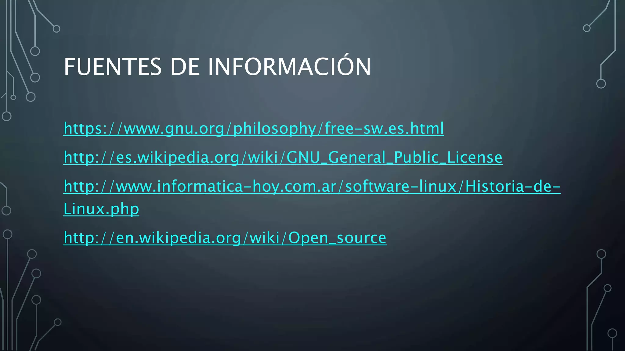 FUENTES DE INFORMACIÓN
https://www.gnu.org/philosophy/free-sw.es.html
http://es.wikipedia.org/wiki/GNU_General_Public_License
http://www.informatica-hoy.com.ar/software-linux/Historia-de-
Linux.php
http://en.wikipedia.org/wiki/Open_source
 